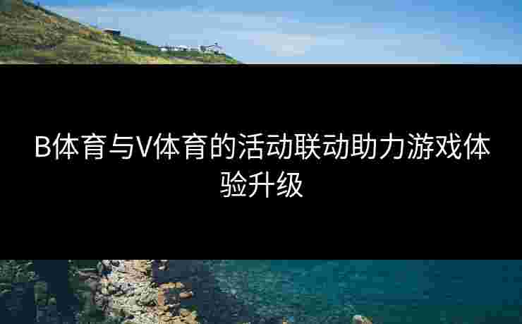 B体育与V体育的活动联动助力游戏体验升级