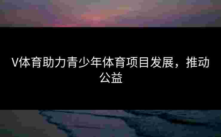 V体育助力青少年体育项目发展，推动公益