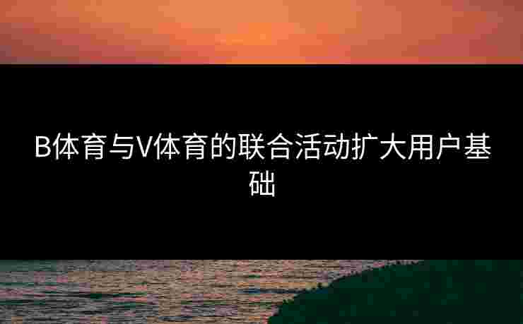 B体育与V体育的联合活动扩大用户基础