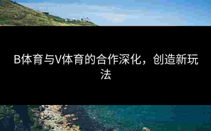 B体育与V体育的合作深化，创造新玩法