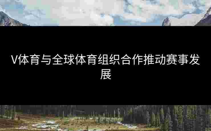 V体育与全球体育组织合作推动赛事发展
