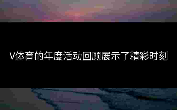 V体育的年度活动回顾展示了精彩时刻
